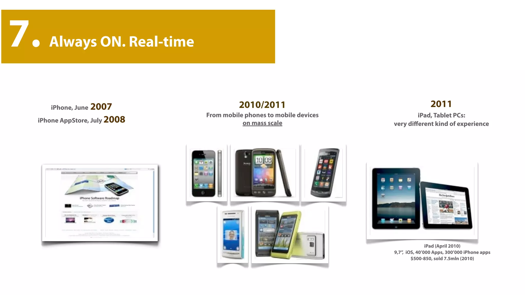 7.   Always ON. Real-time



     iPhone, June 2007                  2010/2011                                    2011
                              From mobile phones to mobile devices           iPad, Tablet PCs:
 iPhone AppStore, July 2008              on mass scale               very diﬀerent kind of experience




                                                                                    iPad (April 2010)
                                                                     9,7”, iOS, 40’000 Apps, 300’000 iPhone apps
                                                                             $500-850, sold 7.5mln (2010)
 
