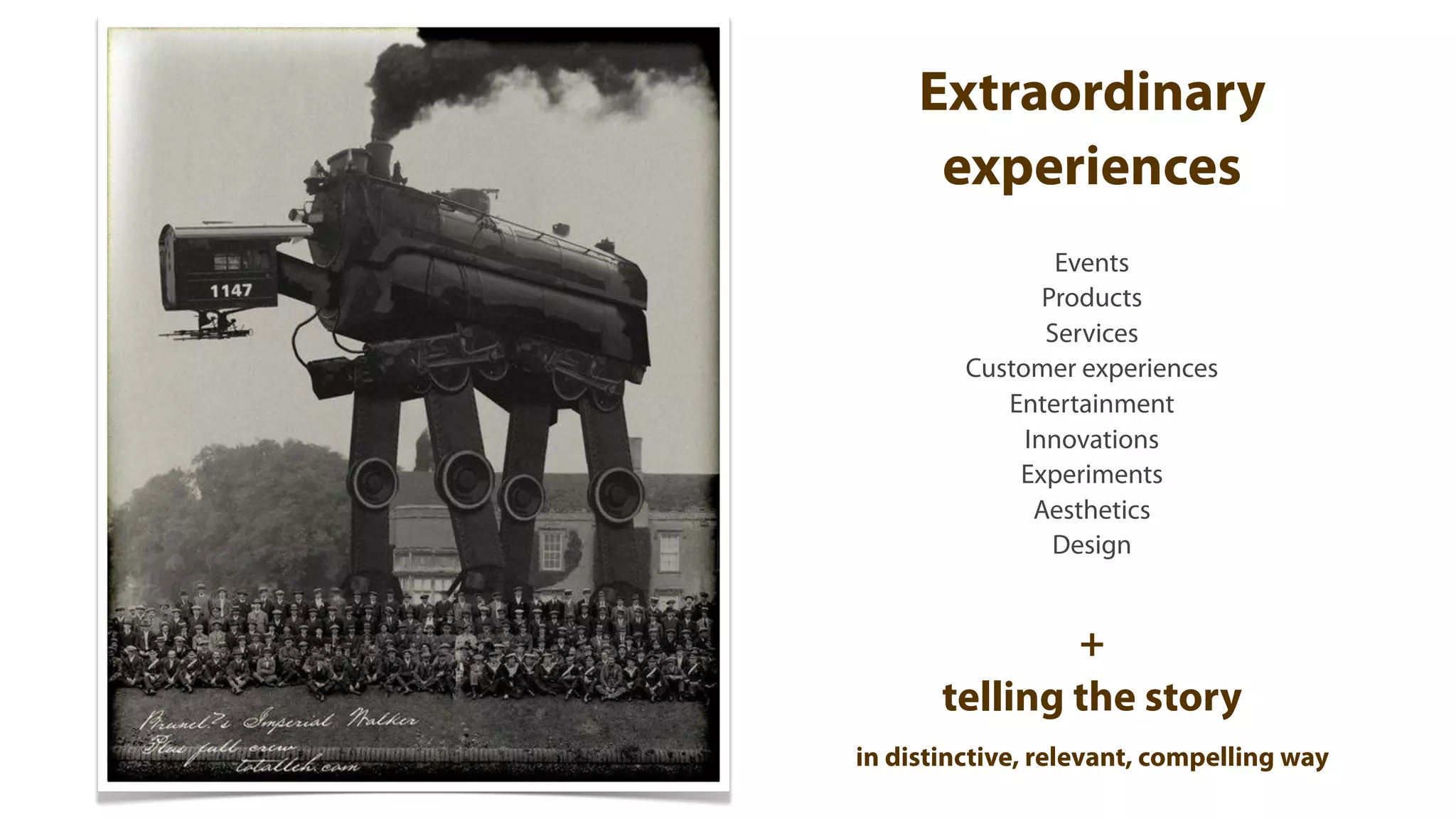 Extraordinary
      experiences
                 Events
                Products
                Services
         Customer experiences
            Entertainment
              Innovations
             Experiments
               Aesthetics
                 Design


               +
       telling the story
in distinctive, relevant, compelling way
 