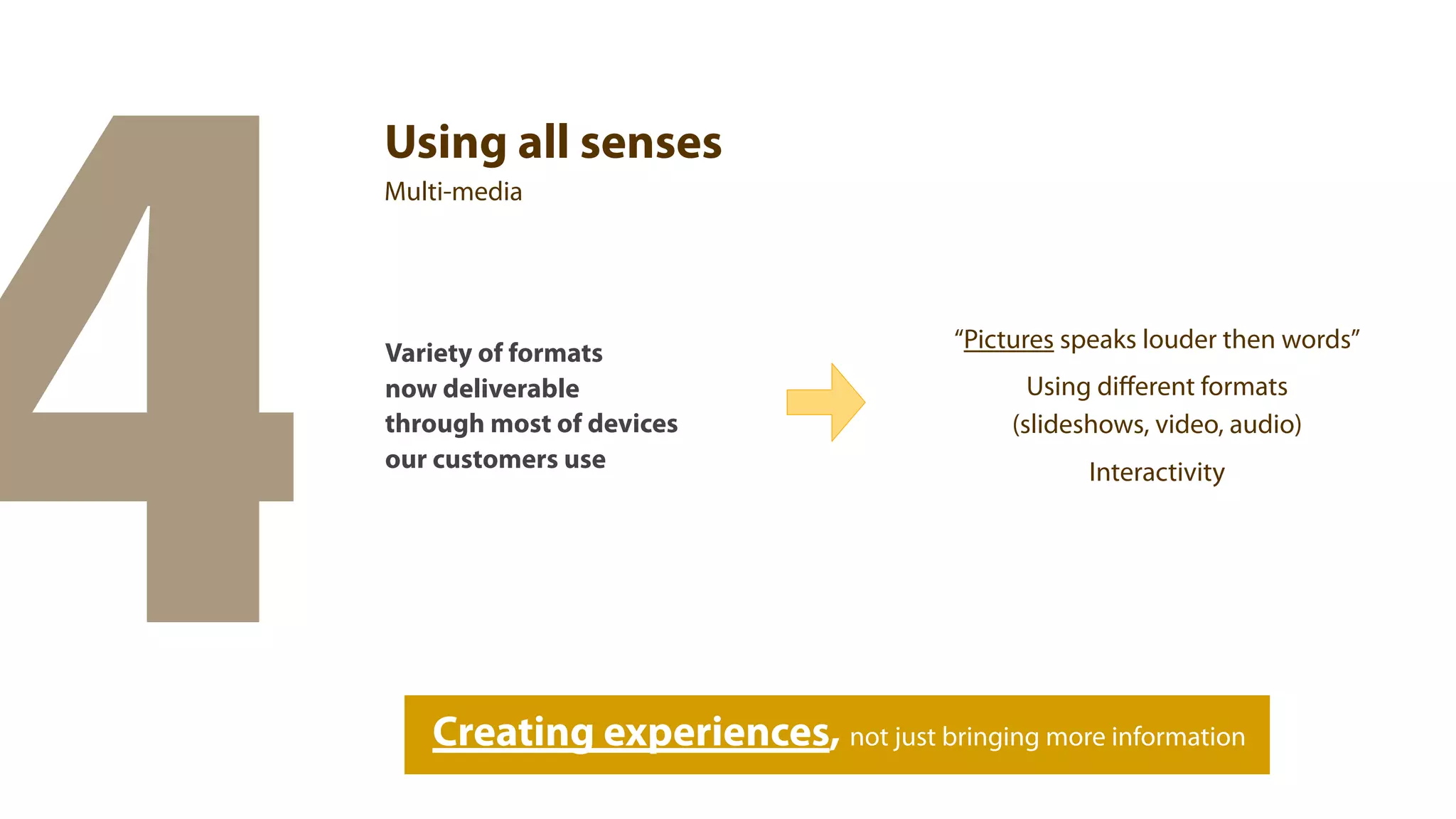 4
    Using all senses
    Multi-media




                                          “Pictures speaks louder then words”
    Variety of formats
    now deliverable                              Using diﬀerent formats
    through most of devices                    (slideshows, video, audio)
    our customers use                                Interactivity




       Creating experiences, not just bringing more information
 