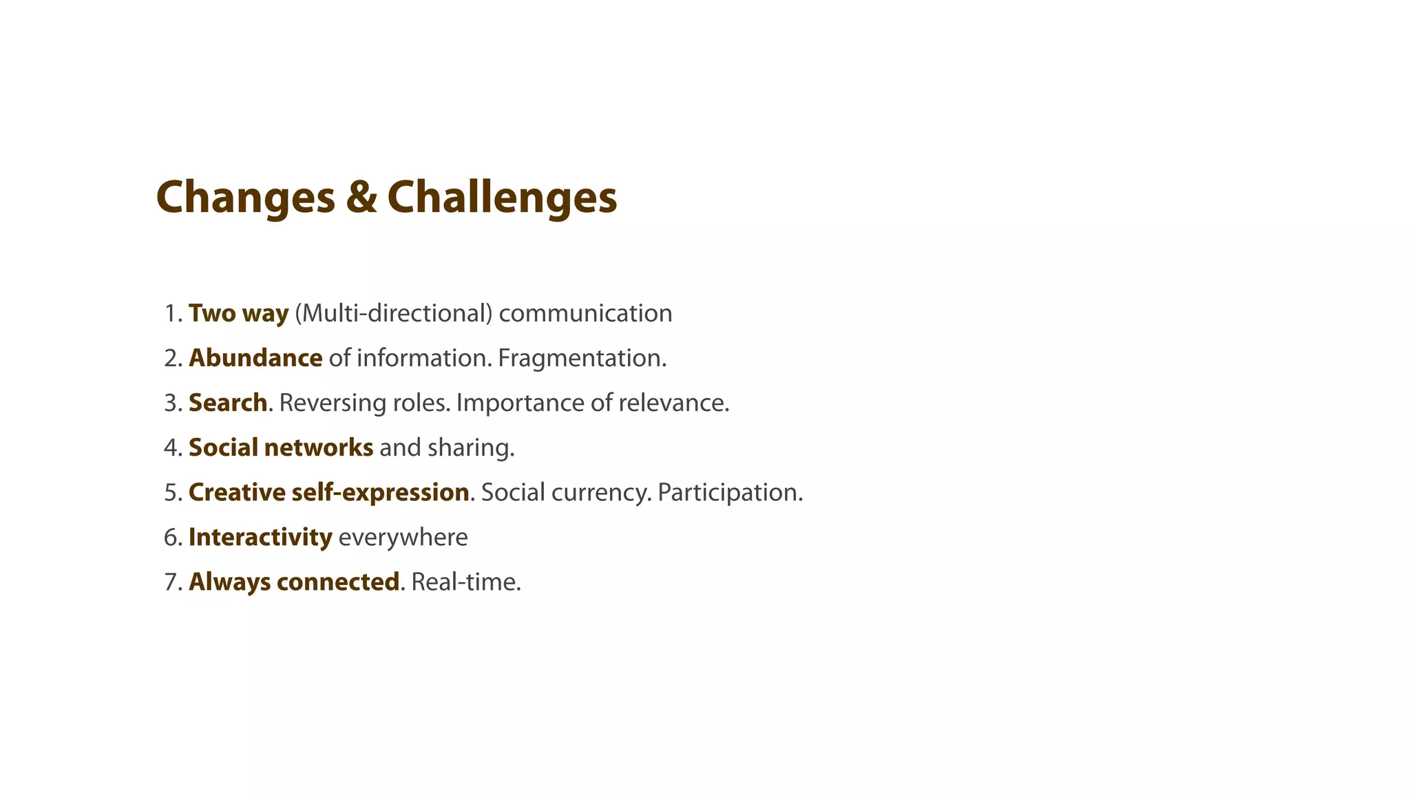 Changes & Challenges

1. Two way (Multi-directional) communication
2. Abundance of information. Fragmentation.
3. Search. Reversing roles. Importance of relevance.
4. Social networks and sharing.
5. Creative self-expression. Social currency. Participation.
6. Interactivity everywhere
7. Always connected. Real-time.
 