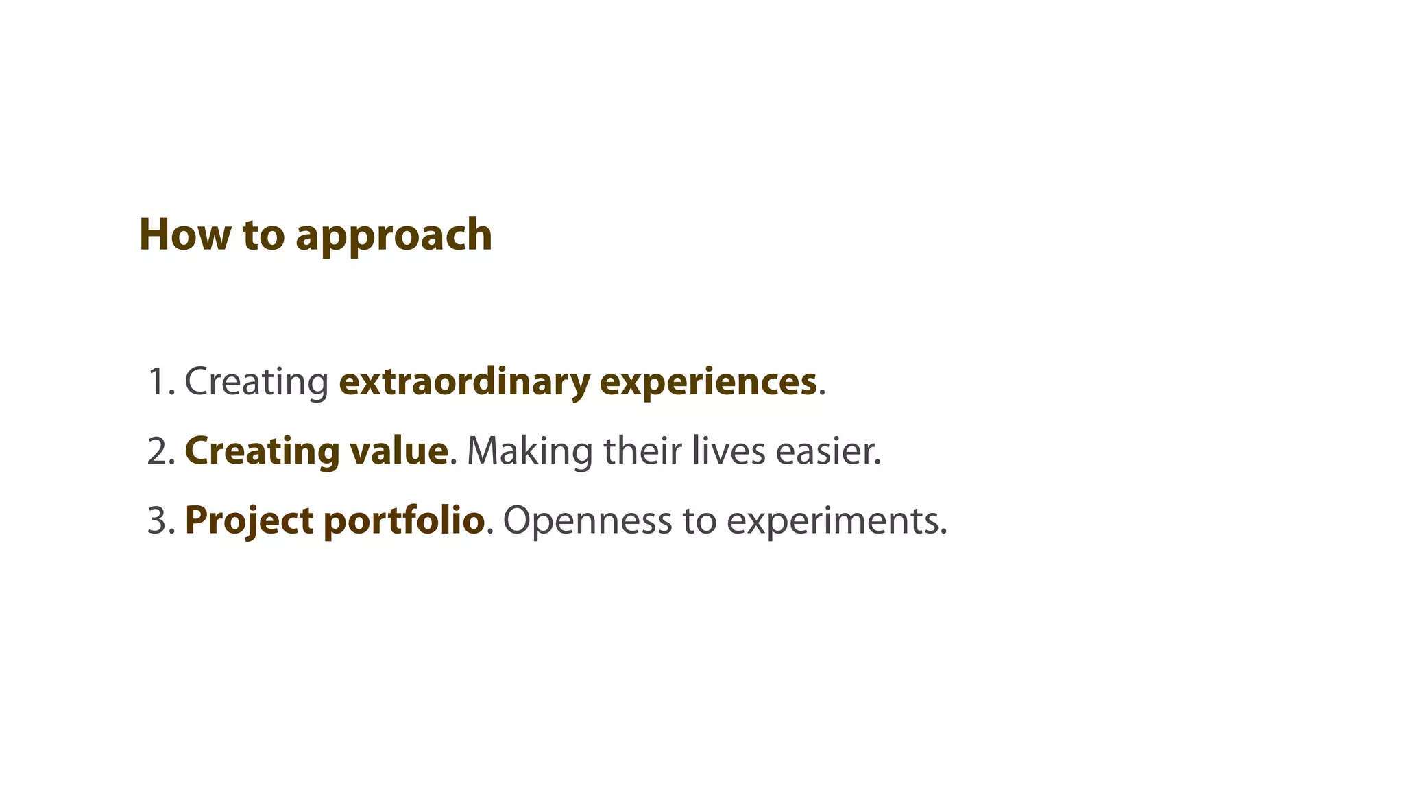 How to approach


1. Creating extraordinary experiences.
2. Creating value. Making their lives easier.
3. Project portfolio. Openness to experiments.
 