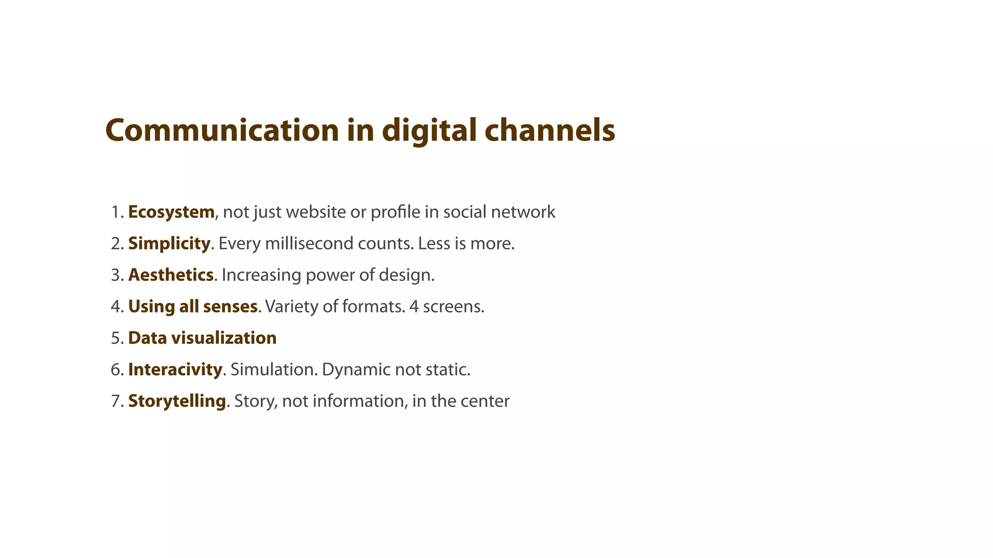 Communication in digital channels

1. Ecosystem, not just website or profile in social network
2. Simplicity. Every millisecond counts. Less is more.
3. Aesthetics. Increasing power of design.
4. Using all senses. Variety of formats. 4 screens.
5. Data visualization
6. Interacivity. Simulation. Dynamic not static.
7. Storytelling. Story, not information, in the center
 