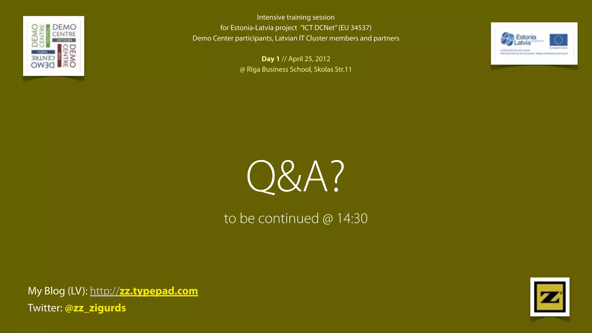 Intensive training session
                                        for Estonia-Latvia project  ”ICT DCNet” (EU 34537)
                                 Demo Center participants, Latvian IT Cluster members and partners

                                                      Day 1 // April 25, 2012
                                               @ Rīga Business School, Skolas Str.11




                                                 Q&A?
                                          to be continued @ 14:30



My Blog (LV): http://zz.typepad.com
Twitter: @zz_zigurds
 