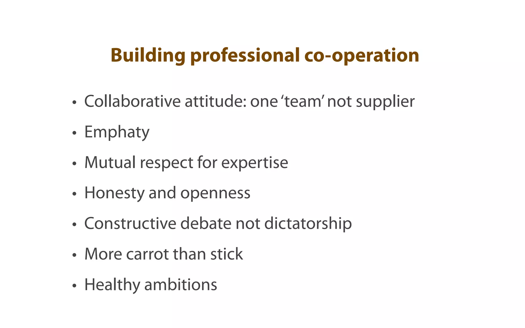 Building professional co-operation

• Collaborative attitude: one ‘team’ not supplier
• Emphaty
• Mutual respect for expertise
• Honesty and openness
• Constructive debate not dictatorship
• More carrot than stick
• Healthy ambitions
 