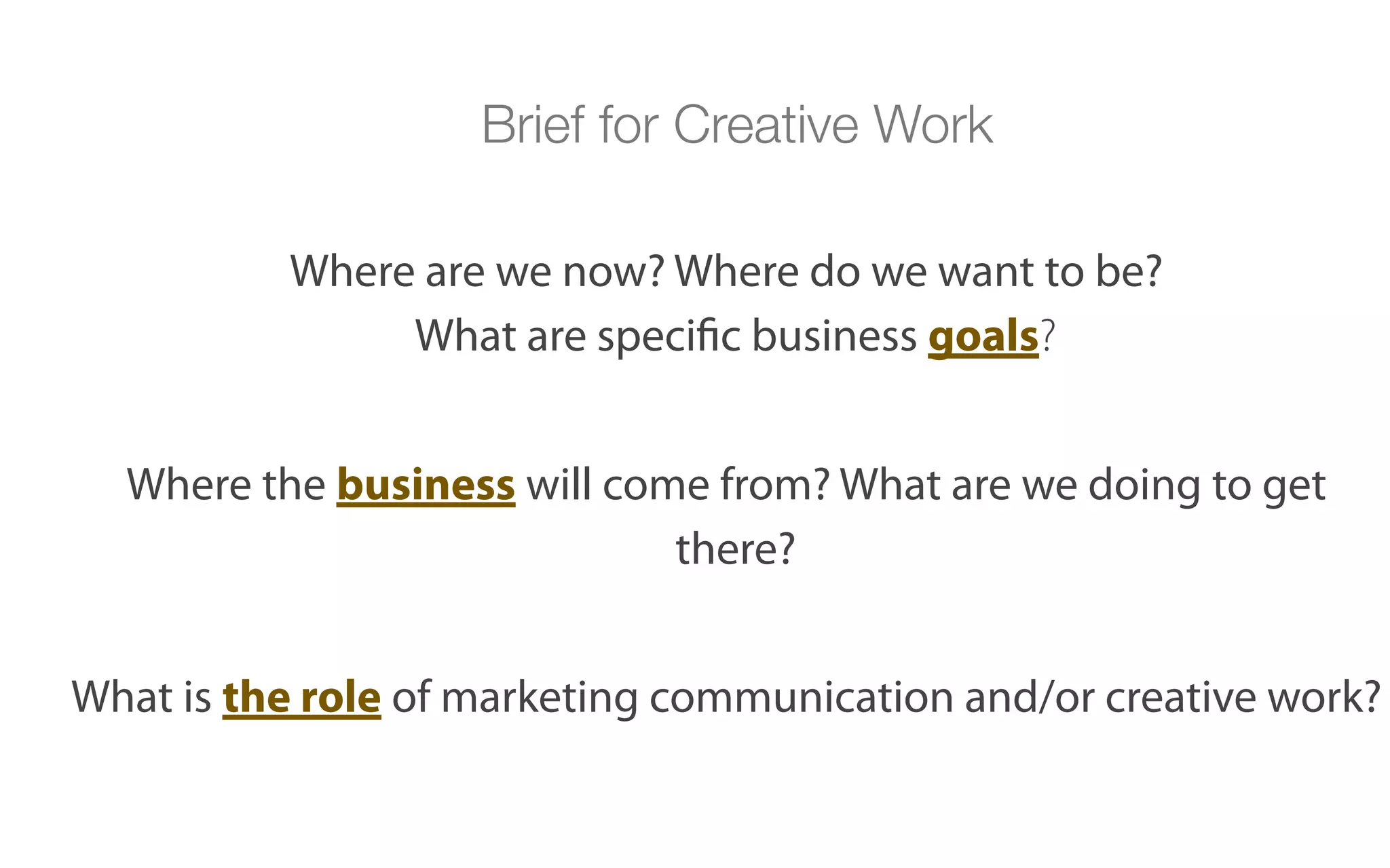 Brief for Creative Work

          Where are we now? Where do we want to be?
               What are specific business goals?


  Where the business will come from? What are we doing to get
                             there?


What is the role of marketing communication and/or creative work?
 