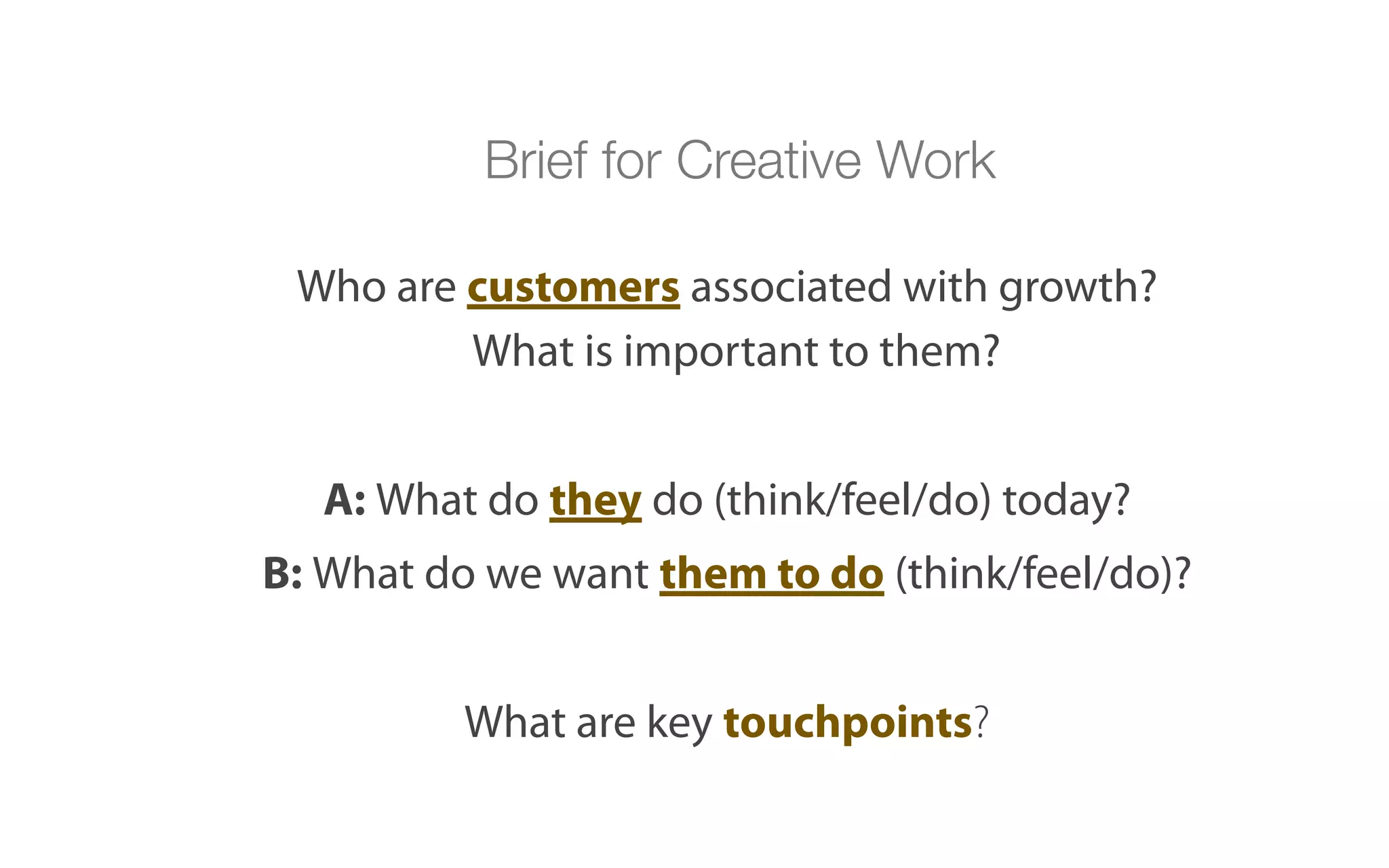 Brief for Creative Work

 Who are customers associated with growth?
         What is important to them?


   A: What do they do (think/feel/do) today?
B: What do we want them to do (think/feel/do)?


          What are key touchpoints?
 
