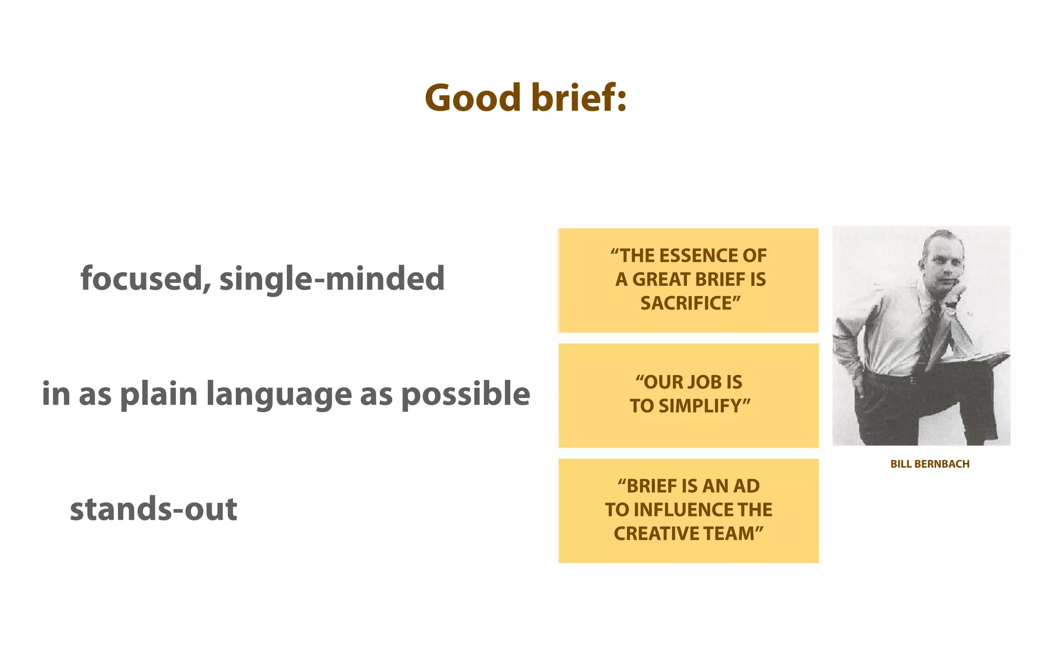 Good brief:


                                   “THE ESSENCE OF
  focused, single-minded            A GREAT BRIEF IS
                                       SACRIFICE”


                                        “OUR JOB IS
in as plain language as possible       TO SIMPLIFY”

                                                       BILL BERNBACH

                                    “BRIEF IS AN AD
 stands-out                        TO INFLUENCE THE
                                    CREATIVE TEAM”
 