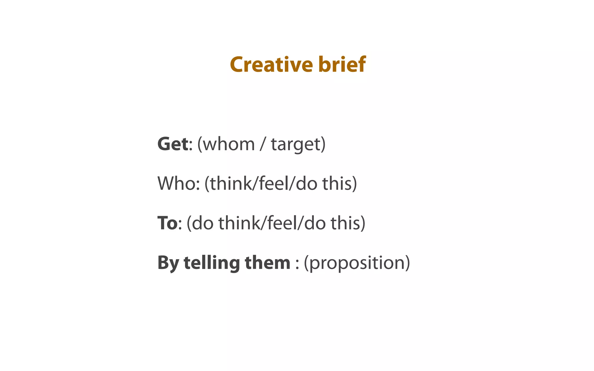 Creative brief


Get: (whom / target)

Who: (think/feel/do this)

To: (do think/feel/do this)

By telling them : (proposition)
 