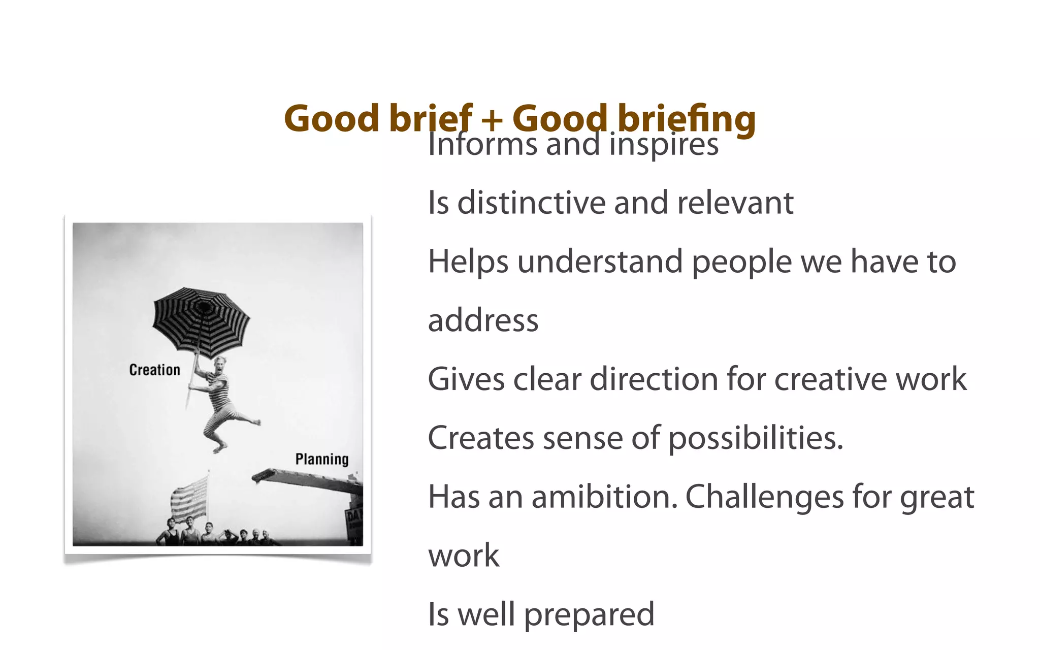 Good brief + Good briefing
       Informs and inspires
       Is distinctive and relevant
       Helps understand people we have to
       address
       Gives clear direction for creative work
       Creates sense of possibilities.
       Has an amibition. Challenges for great
       work
       Is well prepared
 
