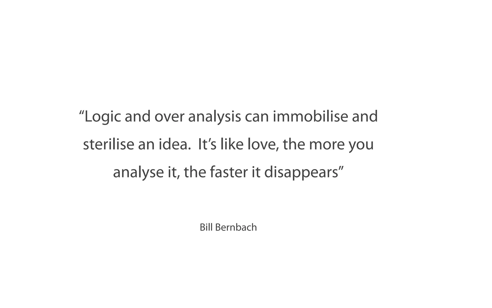 “Logic and over analysis can immobilise and
sterilise an idea. It’s like love, the more you
    analyse it, the faster it disappears”


                  Bill Bernbach
 