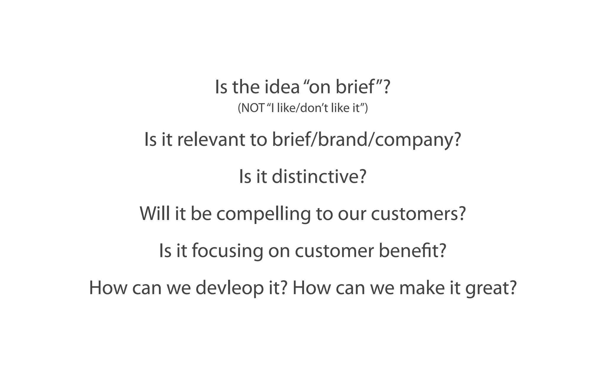 Is the idea “on brief”?
                 (NOT “I like/don’t like it”)

      Is it relevant to brief/brand/company?
                 Is it distinctive?
     Will it be compelling to our customers?
       Is it focusing on customer benefit?
How can we devleop it? How can we make it great?
 