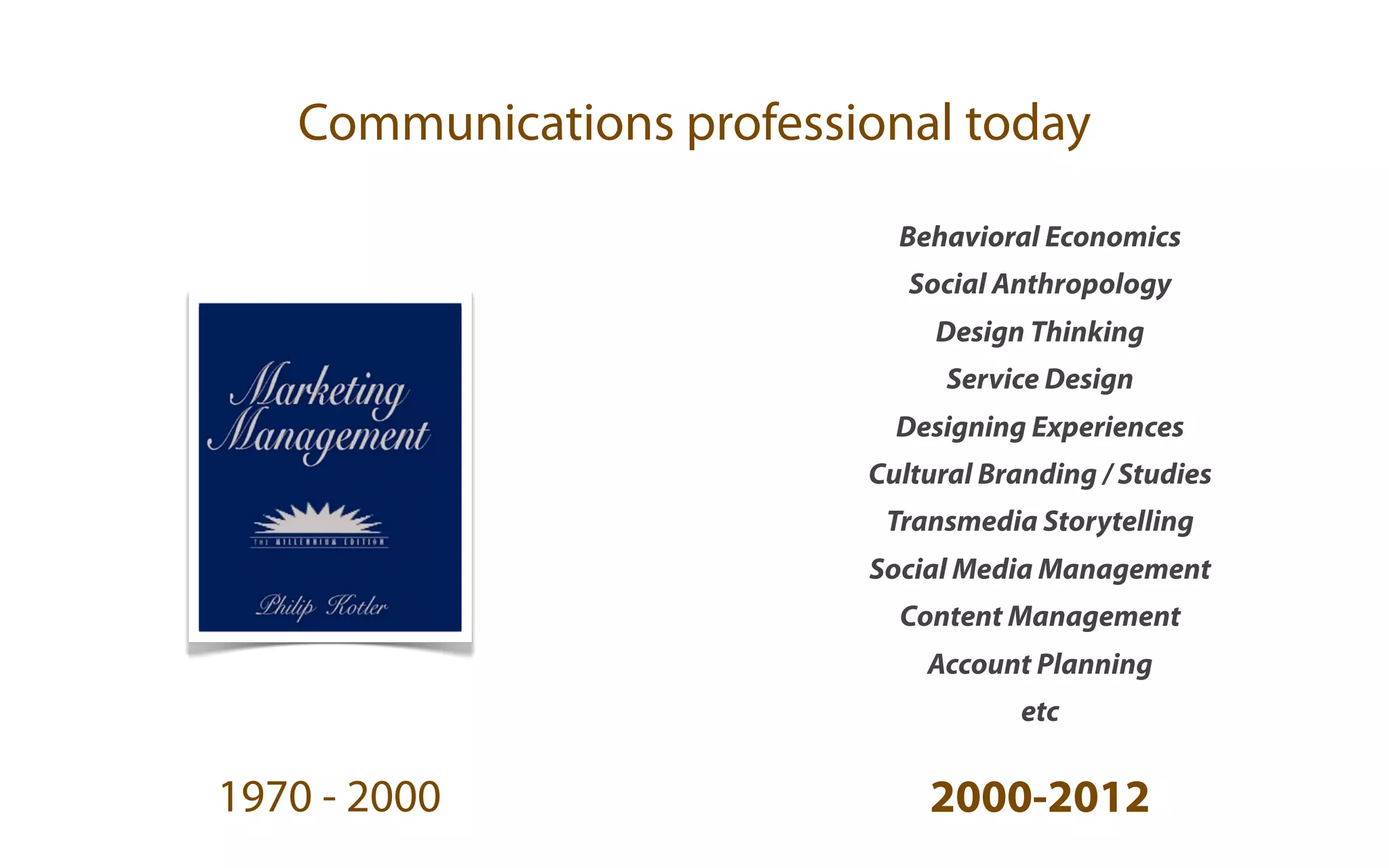 Communications professional today

                            Behavioral Economics
                             Social Anthropology
                               Design Thinking
                                Service Design
                            Designing Experiences
                          Cultural Branding / Studies
                           Transmedia Storytelling
                          Social Media Management
                            Content Management
                              Account Planning
                                      etc


1970 - 2000                   2000-2012
 