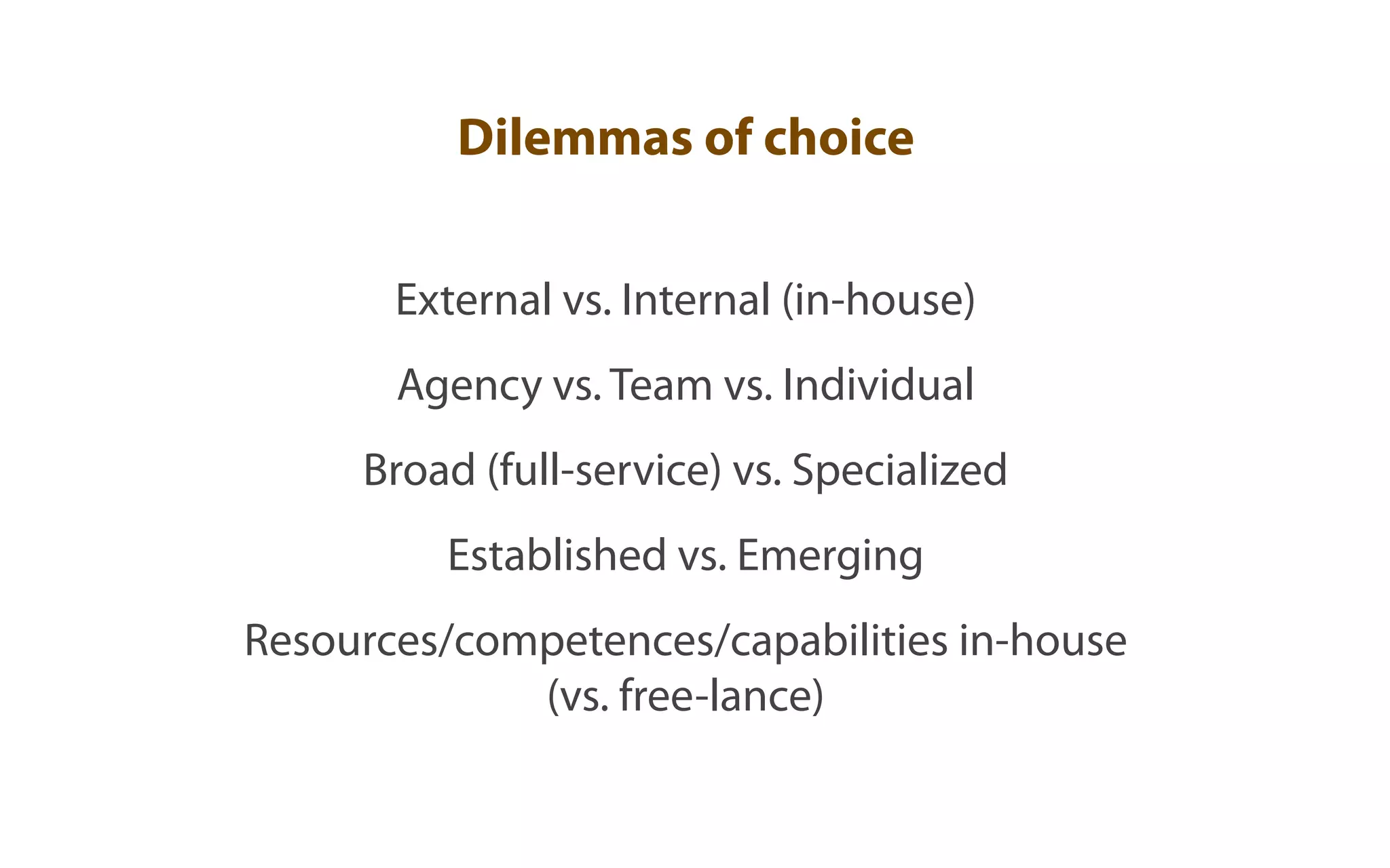 Dilemmas of choice


       External vs. Internal (in-house)
       Agency vs. Team vs. Individual
     Broad (full-service) vs. Specialized
         Established vs. Emerging
Resources/competences/capabilities in-house
             (vs. free-lance)
 