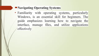 Navigating Operating Systems
• Familiarity with operating systems, particularly
Windows, is an essential skill for beginners. The
guide emphasizes learning how to navigate the
interface, manage files, and utilize applications
effectively
 