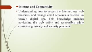 Internet and Connectivity
• Understanding how to access the Internet, use web
browsers, and manage email accounts is essential in
today’s digital age. This knowledge includes
navigating the web safely and responsibly while
considering privacy and security practices
 