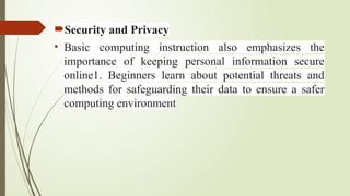 Security and Privacy
• Basic computing instruction also emphasizes the
importance of keeping personal information secure
online1. Beginners learn about potential threats and
methods for safeguarding their data to ensure a safer
computing environment
 