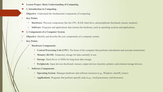  Lesson Proper: Basic Understanding of Computing
 1. Introduction to Computing
• Objective: Understand the fundamental components of computing.
• Key Points:
• Hardware: Physical components like the CPU, RAM, hard drive, and peripherals (keyboard, mouse, monitor).
• Software: Programs and applications that instruct the hardware, such as operating systems and applications.
 2. Components of a Computer System
• Objective: Identify and describe the core components of a computer system.
• Key Points:
• Hardware Components:
• Central Processing Unit (CPU): The brain of the computer that performs calculations and executes instructions.
• Memory (RAM): Temporary storage for data currently in use.
• Storage: Hard drives or SSDs for long-term data storage.
• Peripherals: Input devices (keyboard, mouse), output devices (monitor, printer), and external storage devices.
• Software Components:
• Operating System: Manages hardware and software resources (e.g., Windows, macOS, Linux).
• Applications: Programs that perform specific tasks (e.g., word processors, web browsers).
 