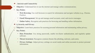 . Internet and Connectivity
• Objective: Understand how to use the internet and manage online communications.
• Key Points:
• Web Browsing: Use web browsers to search for information and navigate websites (e.g., Chrome,
Firefox).
• Email Management: Set up and manage email accounts, send, and receive messages.
• Online Safety: Recognize safe practices for browsing and handling online information.
 6. Security and Privacy
• Objective: Learn basic practices for securing personal information and maintaining online privacy.
• Key Points:
• Data Protection: Use strong passwords, enable two-factor authentication, and regularly update
software.
• Threat Awareness: Recognize common threats like phishing, malware, and scams.
• Privacy Settings: Adjust privacy settings on social media and online accounts to protect personal
information.
 