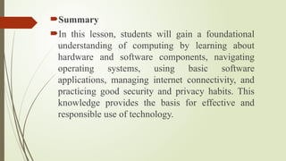 Summary
In this lesson, students will gain a foundational
understanding of computing by learning about
hardware and software components, navigating
operating systems, using basic software
applications, managing internet connectivity, and
practicing good security and privacy habits. This
knowledge provides the basis for effective and
responsible use of technology.
 