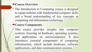 Course Overview
• ​
The Introduction to Computing course is designed
to equip students with fundamental computer skills
and a broad understanding of key concepts in
computing and information technology.
Course Components
• This course provides insights into computer
systems, focusing on hardware, operating systems,
and applications on microcomputers. It also
introduces essential components of computing
infrastructure, which include hardware, software
applications, and data communication systems.
 