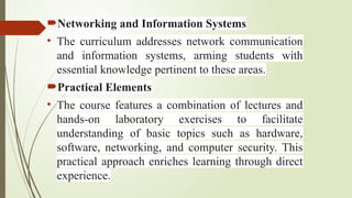 Networking and Information Systems
• The curriculum addresses network communication
and information systems, arming students with
essential knowledge pertinent to these areas.
Practical Elements
• The course features a combination of lectures and
hands-on laboratory exercises to facilitate
understanding of basic topics such as hardware,
software, networking, and computer security. This
practical approach enriches learning through direct
experience.
 