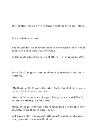 ITC105 Referencing Style Exercise : Spot the Mistakes Tutorial
In text citation mistakes
The authors feeling about the issue of non‐vaccination of childr
en in New South Wales was worrying
as this could impact the health of others (Dalton & Allan, 2013)
Irwin (2010) suggests that the absence of students at classes is
worrying.
(Matthushek, 2012) noted that when the births of children are se
parated by 5 or more years, the
effects of birth order are changed. The pattern would differ fro
m that of a sibling in a four‐child
family if the children were spaced fewer than 3 years apart (for
example, if the children were 10, 8, 5
and 3 years old); this second child would exhibit the characteris
tics typical of second‐middle child.
 