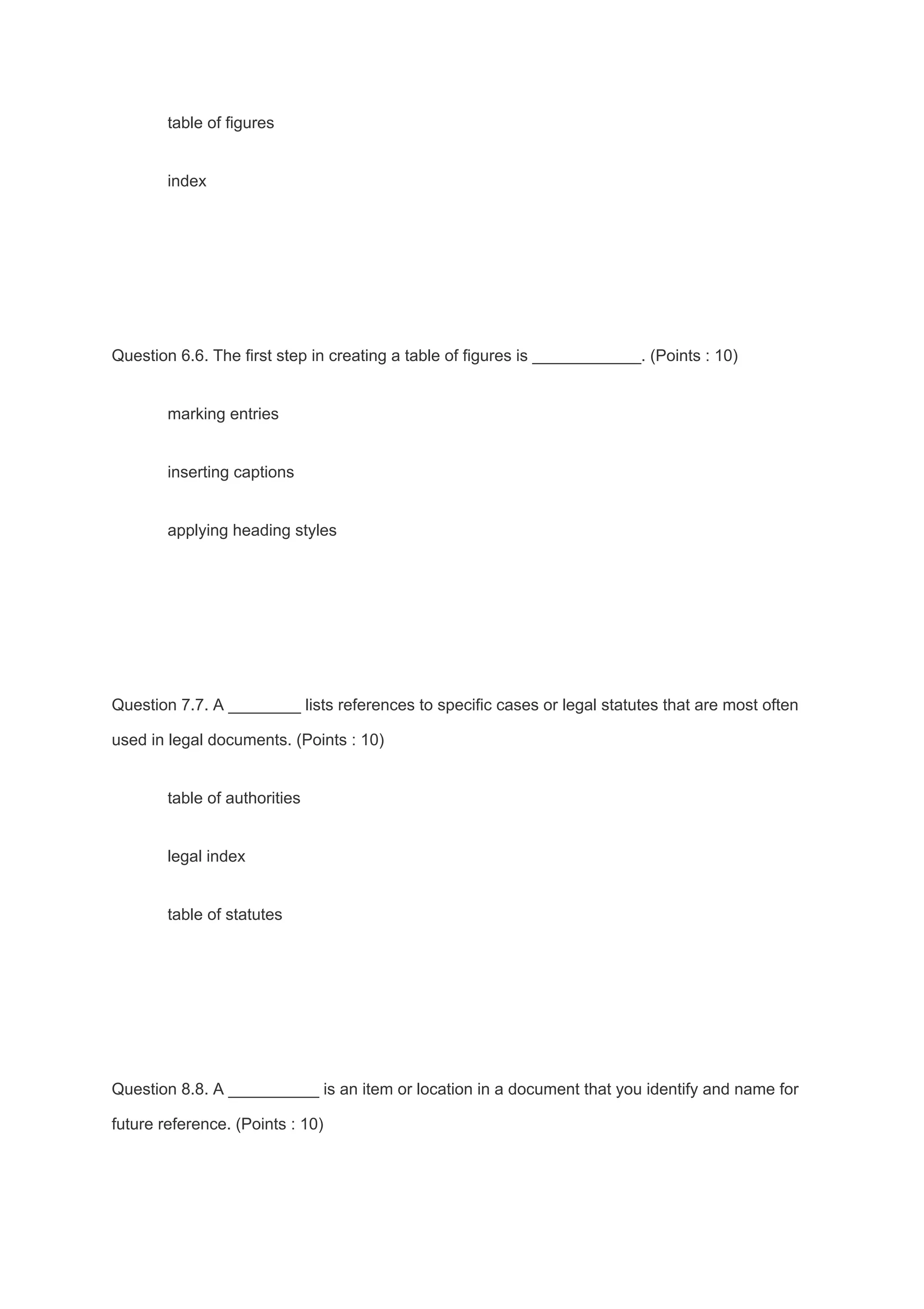 table of figures
index
Question 6.6. The first step in creating a table of figures is ____________. (Points : 10)
marking entries
inserting captions
applying heading styles
Question 7.7. A ________ lists references to specific cases or legal statutes that are most often
used in legal documents. (Points : 10)
table of authorities
legal index
table of statutes
Question 8.8. A __________ is an item or location in a document that you identify and name for
future reference. (Points : 10)
 