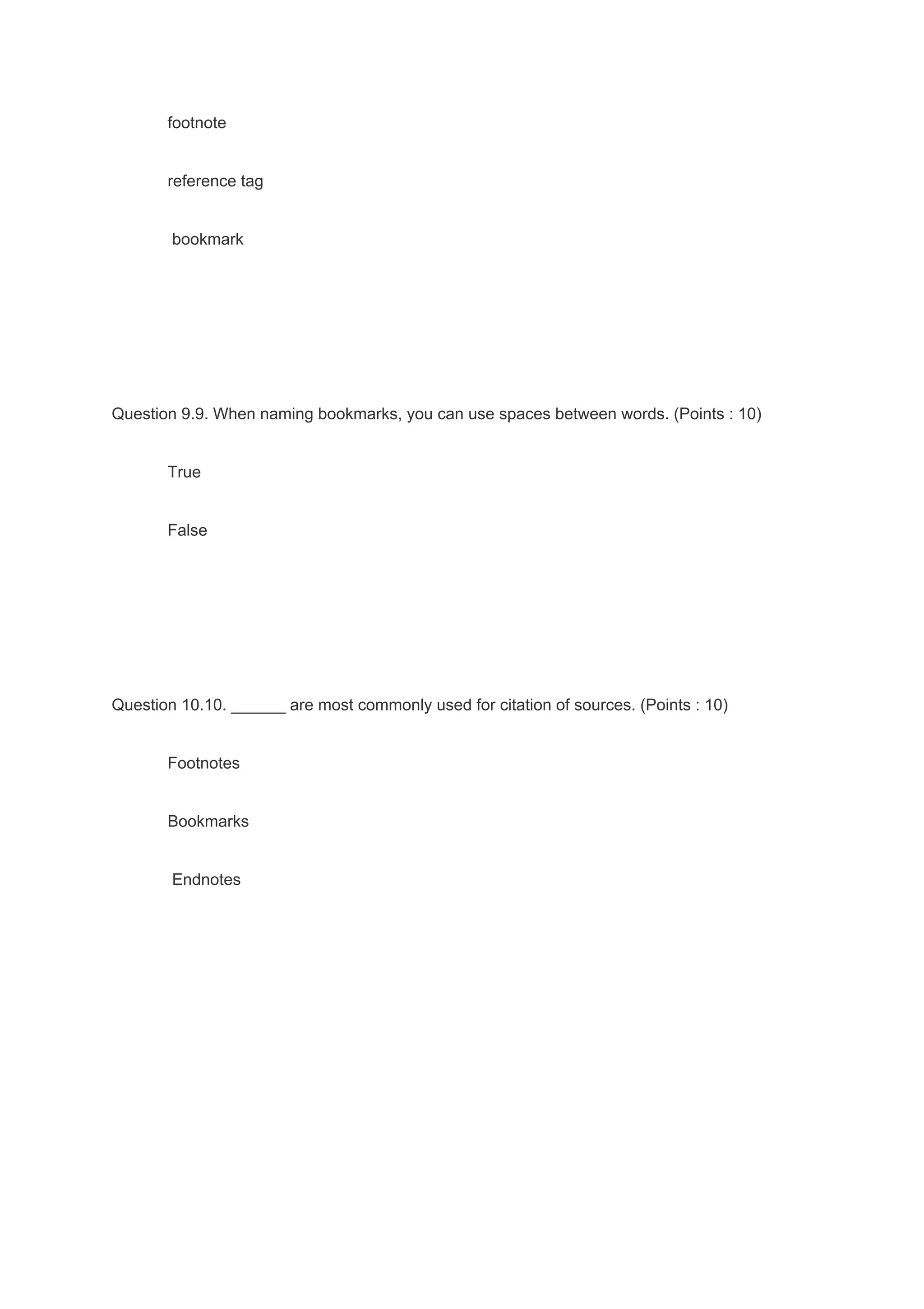 footnote
reference tag
bookmark
Question 9.9. When naming bookmarks, you can use spaces between words. (Points : 10)
True
False
Question 10.10. ______ are most commonly used for citation of sources. (Points : 10)
Footnotes
Bookmarks
Endnotes
 