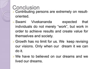 Conclusion
 Contributing persons are extremely on result-
oriented.
 Swami Vivekananda expected that
individuals do not merely “work”, but work in
order to achieve results and create value for
themselves and society.
 Growth has no limit for us. We keep revising
our visions. Only when our dream it we can
do it.
 We have to believed on our dreams and we
lived our dreams.
 