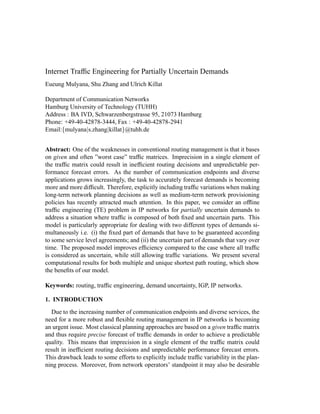 Internet Trafﬁc Engineering for Partially Uncertain Demands
Eueung Mulyana, Shu Zhang and Ulrich Killat
Department of Communication Networks
Hamburg University of Technology (TUHH)
Address : BA IVD, Schwarzenbergstrasse 95, 21073 Hamburg
Phone: +49-40-42878-3444, Fax : +49-40-42878-2941
Email:{mulyana|s.zhang|killat}@tuhh.de
Abstract: One of the weaknesses in conventional routing management is that it bases
on given and often ”worst case” trafﬁc matrices. Imprecision in a single element of
the trafﬁc matrix could result in inefﬁcient routing decisions and unpredictable per-
formance forecast errors. As the number of communication endpoints and diverse
applications grows increasingly, the task to accurately forecast demands is becoming
more and more difﬁcult. Therefore, explicitly including trafﬁc variations when making
long-term network planning decisions as well as medium-term network provisioning
policies has recently attracted much attention. In this paper, we consider an ofﬂine
trafﬁc engineering (TE) problem in IP networks for partially uncertain demands to
address a situation where trafﬁc is composed of both ﬁxed and uncertain parts. This
model is particularly appropriate for dealing with two different types of demands si-
multaneously i.e. (i) the ﬁxed part of demands that have to be guaranteed according
to some service level agreements; and (ii) the uncertain part of demands that vary over
time. The proposed model improves efﬁciency compared to the case where all trafﬁc
is considered as uncertain, while still allowing trafﬁc variations. We present several
computational results for both multiple and unique shortest path routing, which show
the beneﬁts of our model.
Keywords: routing, trafﬁc engineering, demand uncertainty, IGP, IP networks.
1. INTRODUCTION
Due to the increasing number of communication endpoints and diverse services, the
need for a more robust and ﬂexible routing management in IP networks is becoming
an urgent issue. Most classical planning approaches are based on a given trafﬁc matrix
and thus require precise forecast of trafﬁc demands in order to achieve a predictable
quality. This means that imprecision in a single element of the trafﬁc matrix could
result in inefﬁcient routing decisions and unpredictable performance forecast errors.
This drawback leads to some efforts to explicitly include trafﬁc variability in the plan-
ning process. Moreover, from network operators’ standpoint it may also be desirable
 