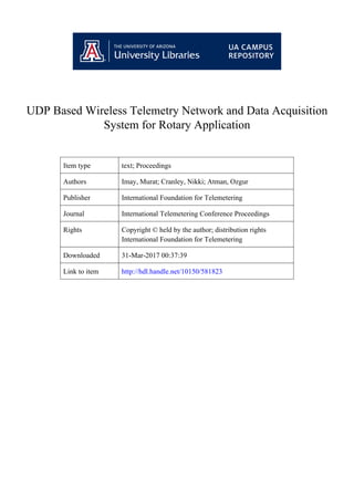 UDP Based Wireless Telemetry Network and Data Acquisition
System for Rotary Application
Item type text; Proceedings
Authors Imay, Murat; Cranley, Nikki; Atman, Ozgur
Publisher International Foundation for Telemetering
Journal International Telemetering Conference Proceedings
Rights Copyright © held by the author; distribution rights
International Foundation for Telemetering
Downloaded 31-Mar-2017 00:37:39
Link to item http://hdl.handle.net/10150/581823
 