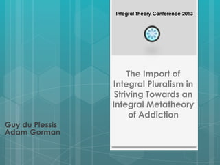 The Import of
Integral Pluralism in
Striving Towards an
Integral Metatheory
of Addiction
Guy du Plessis
Adam Gorman
Integral Theory Conference 2013
 