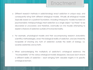 Enactment
 Different research methods in addictionology enact addiction in unique ways, and
consequently bring forth different etiological models. Virtually all etiological models
(typically based on a positivist foundation, including intrapsychic models founded on
psychoanalytic metapsychology) treat addiction as a single object “out there” to be
discovered or uncovered, and therefore, eventually run into trouble attempting to
explain a feature of addiction outside of its enacted reality.
 For example, physiological models and their accompanying research (naturalistic
scientific) methodologies, enact the biological reality of addiction, and are inherently
incapable of showing any truth of addiction outside the realm of biology, i.e.
societal, existential, and so forth.
 When acknowledging the multiplicity of addiction’s ontological existence, the
“incompatibility” of the various etiological models disappears, because each enacts
a different reality of addiction – each bringing forth valuable insights in its specific
ontological domain.
 