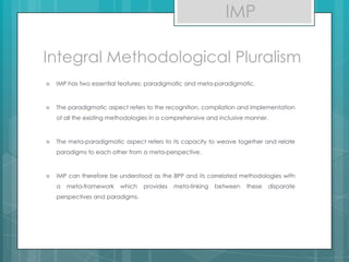 Integral Methodological Pluralism
 IMP has two essential features: paradigmatic and meta-paradigmatic.
 The paradigmatic aspect refers to the recognition, compilation and implementation
of all the existing methodologies in a comprehensive and inclusive manner.
 The meta-paradigmatic aspect refers to its capacity to weave together and relate
paradigms to each other from a meta-perspective.
 IMP can therefore be understood as the 8PP and its correlated methodologies with
a meta-framework which provides meta-linking between these disparate
perspectives and paradigms.
IMP
 