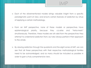  Each of the aforementioned models brings valuable insight from a specific
paradigmatic point of view, and enacts certain features of addiction by virtue
of applying a certain methodology.
 From an IMP perspective, none of these models or perspectives have
epistemological priority, because they co-arise and “tetra-mesh”
simultaneously. Therefore, these models are all valid from the perspectives they
attempt to understand addiction from, but also always partial in their approach
to the whole.
 By viewing addiction through the quadrants and the eight zones of IMP, we can
see that all these perspectives with their respective methodological families
need to be acknowledged, and as many should be included as possible in
order to gain a truly comprehensive view.
IMP
 