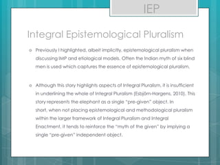 Integral Epistemological Pluralism
 Previously I highlighted, albeit implicitly, epistemological pluralism when
discussing IMP and etiological models. Often the Indian myth of six blind
men is used which captures the essence of epistemological pluralism.
 Although this story highlights aspects of Integral Pluralism, it is insufficient
in underlining the whole of Integral Pluralism (Esbjörn-Hargens, 2010). This
story represents the elephant as a single “pre-given” object. In
short, when not placing epistemological and methodological pluralism
within the larger framework of Integral Pluralism and Integral
Enactment, it tends to reinforce the “myth of the given” by implying a
single “pre-given” independent object.
IEP
 