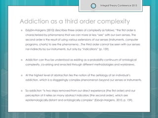 Addiction as a third order complexity
 Esbjörn-Hargens (2010) describes three orders of complexity as follows; “the first order is
characterized by phenomena that we can more or less “see” with our own senses. The
second order is the result of using various extensions of our senses (instruments, computer
programs, charts) to see the phenomena…The third order cannot be seen with our senses
nor indirectly by our instruments, but only by “indications” (p. 159).
 Addiction can thus be understood as existing as a probability continuum of ontological
complexity, co-arising and enacted through different methodologies and worldviews.
 At the highest level of abstraction lies the notion of the aetiology of an individual’s
addiction, which is a staggeringly complex phenomenon beyond our senses or instruments.
 So addiction “is two steps removed from our direct experience (the first order) and our
perception of it relies on many abstract indicators (the second order), which are
epistemologically distant and ontologically complex“ (Esbojn-Hargens, 2010, p. 159).
Integral Theory Conference 2013
 