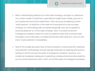  When understanding addiction as a third order ontology, we begin to understand
why certain models of addictions, especially the single factor models, give rise to
such partial and reductionist explanations. They are good at explaining certain
“proto-features” of addiction in the realm of its enacted first or second order
ontology, but methodologically and epistemologically, they are incapable of
enacting addiction on a third order ontology, which is actually the level of
ontological complexity where the notion of addiction exists (first or second order
ontologies cannot articulate a complex phenomenon like addiction, and can only
enact “proto-addiction” probabilities).
 Most of the models discussed have at their foundation a natural scientific worldview
and positivistic methodology that are typically adequate for exploring phenomena
existing on the first and second order of ontological complexity. However, such
models are hopelessly inadequate in explaining complex phenomena like addiction
(or any human behaviour) which “exist” on the third order of ontological complexity.
Integral Theory Conference 2013
 