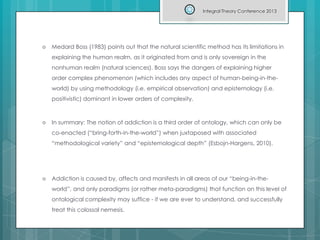  Medard Boss (1983) points out that the natural scientific method has its limitations in
explaining the human realm, as it originated from and is only sovereign in the
nonhuman realm (natural sciences). Boss says the dangers of explaining higher
order complex phenomenon (which includes any aspect of human-being-in-the-
world) by using methodology (i.e. empirical observation) and epistemology (i.e.
positivistic) dominant in lower orders of complexity.
 In summary: The notion of addiction is a third order of ontology, which can only be
co-enacted (“bring-forth-in-the-world”) when juxtaposed with associated
“methodological variety” and “epistemological depth” (Esbojn-Hargens, 2010).
 Addiction is caused by, affects and manifests in all areas of our “being-in-the-
world”, and only paradigms (or rather meta-paradigms) that function on this level of
ontological complexity may suffice - if we are ever to understand, and successfully
treat this colossal nemesis.
Integral Theory Conference 2013
 