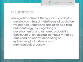 In summary:
 Integral Enactment Theory points out that to
develop an Integral metatheory of addiction
we need to understand addiction as a third
order ontology, existing along a
developmental and dynamic probability
continuum of ontological complexity that co-
arises and co-enacts depending on
epistemological distance and
methodological variety.
Integral Theory Conference 2013
 