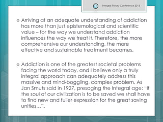  Arriving at an adequate understanding of addiction
has more than just epistemological and scientific
value – for the way we understand addiction
influences the way we treat it. Therefore, the more
comprehensive our understanding, the more
effective and sustainable treatment becomes.
 Addiction is one of the greatest societal problems
facing the world today, and I believe only a truly
integral approach can adequately address this
massive and mind-boggling, complex problem. As
Jan Smuts said in 1927, presaging the Integral age: “If
the soul of our civilization is to be saved we shall have
to find new and fuller expression for the great saving
unities…”.
Integral Theory Conference 2013
 