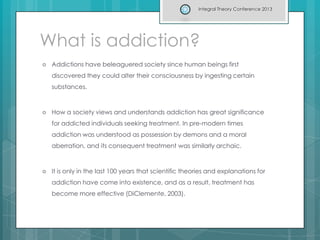 What is addiction?
 Addictions have beleaguered society since human beings first
discovered they could alter their consciousness by ingesting certain
substances.
 How a society views and understands addiction has great significance
for addicted individuals seeking treatment. In pre-modern times
addiction was understood as possession by demons and a moral
aberration, and its consequent treatment was similarly archaic.
 It is only in the last 100 years that scientific theories and explanations for
addiction have come into existence, and as a result, treatment has
become more effective (DiClemente, 2003).
Integral Theory Conference 2013
 