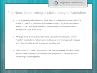 The Need for an Integral Metatheory of Addiction
 In contemporary addictionology there is an on-going debate concerning the
nature of addiction, and there is no agreement on a single etiopathogenic
model – a fact which clearly reflects the complexity of this phenomenon
(DiClemente 2003; West, 2005).
 Although there is a move towards more comprehensive models, current
“holistic” models have not yet achieved its goal of providing a truly inclusive
and integrative framework to account for addiction.
 What is missing in these integrative models is a metatheory that adequately
explains the co-arising, multi-causality and integration of the many factors
influencing etiopathogenesis.
Integral Theory Conference 2013
 