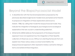 Beyond the Biopschycosocial Model
 A dissatisfaction with the fractional explanations proposed by the
previously described single-factor models have prompted some theorists
to propose an integration of these explanations (Donovan &
Marlatt, 1988). By calling their model the biopsychosocial model, they
indicate the integration of biological, psychological and sociological
explanations that are crucial in understanding addiction.
 DiClemente (2003) believes that proponents of the biopsychosocial
approach have not explained how the integration of their tripartite
collection of influences occurs. Without an orienting framework that can
explain how these various areas co-enact and interlink, the
biopsychosocial approach often represents merely a semantic linking in
terms and exhibits limited integration.
Integral Theory Conference 2013
 