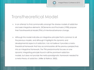Transtheoretical Model
 In an attempt to find commonality amongst the diverse models of addiction
and seek integrative elements, DiClemente and Prochaska (1998) propose
their Transtheoretical Model (TTM) of intentional behavior change.
 Although this model indicates an integrative principle that is common to all
the previous models, and although it highlights the dynamic and
developmental aspects of addiction, I do not believe it provides a meta-
theoretical framework that truly accommodates all the previous perspectives
into an integrative framework. The TTM predominantly focuses on one
dynamic integrating principle found in all the prominent addiction
models, but does not provide the meta-paradigmatic framework needed for
a meta-theory of addiction. (Miller & Rollnick, 2002).
Integral Theory Conference 2013
 