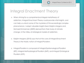 Integral Enactment Theory
 When striving for a comprehensive Integral metatheory of
addiction, Integral Enactment Theory could provide vital insights, and
can help us unlock some of the mysteries of this exceedingly complex
phenomenon. I adapt valuable insights Sean Esbjörn-Hargens and
Michael Zimmerman (2009) derived from their study of climate
change, in the milieu of etiological models of addiction.
 Esbjörn-Hargens (2010) says that at the core of Integral Enactment
Theory is the triadic notion of Integral Pluralism:
 Integral Pluralism is composed of Integral Epistemological Pluralism
(IEP), Integral Methodological Pluralism (IMP), and Integral Ontological
Pluralism (IOP).
Integral Theory Conference 2013
 