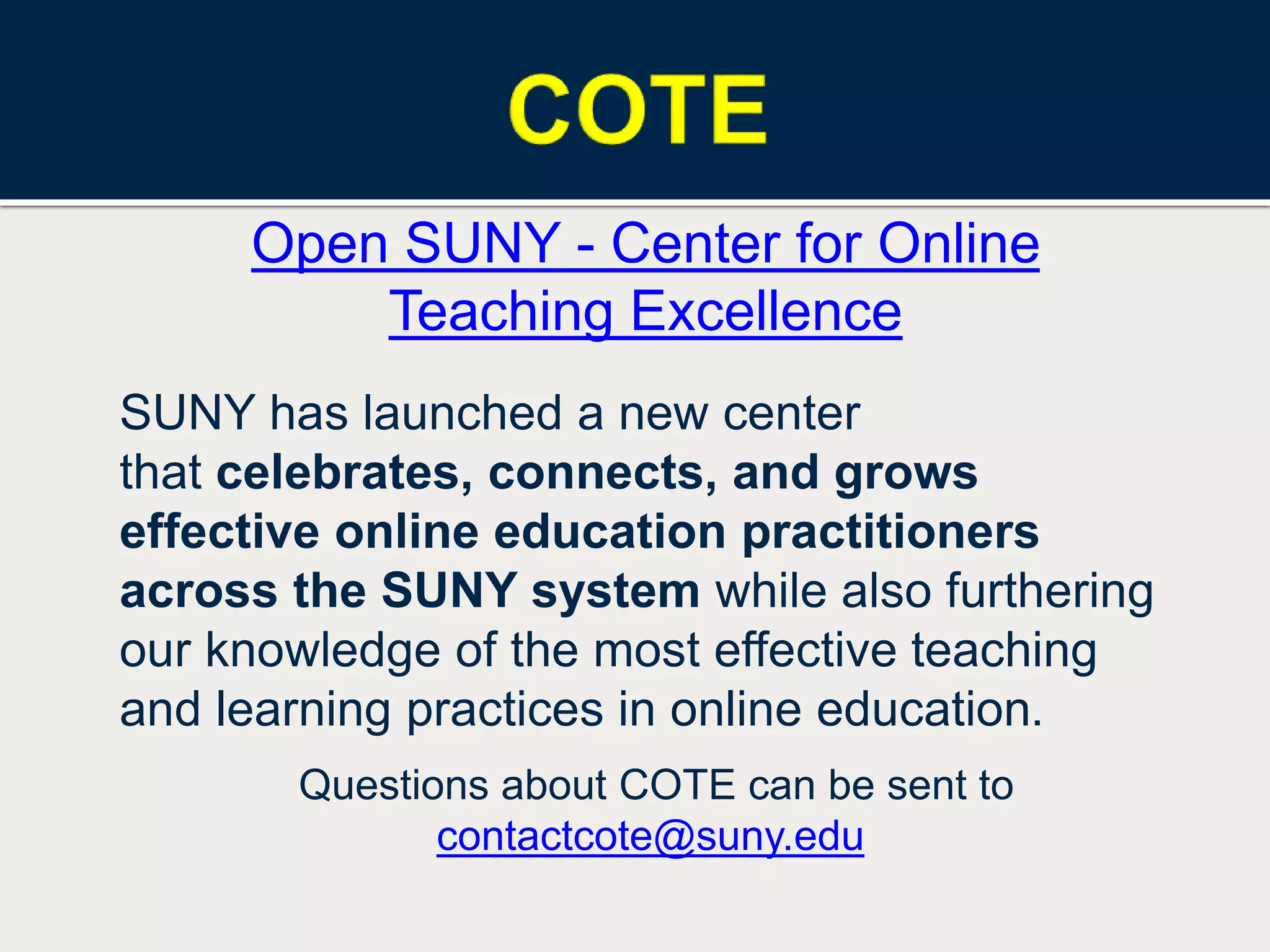 Open SUNY - Center for Online
Teaching Excellence
SUNY has launched a new center
that celebrates, connects, and grows
effective online education practitioners
across the SUNY system while also furthering
our knowledge of the most effective teaching
and learning practices in online education.
Questions about COTE can be sent to
contactcote@suny.edu
 