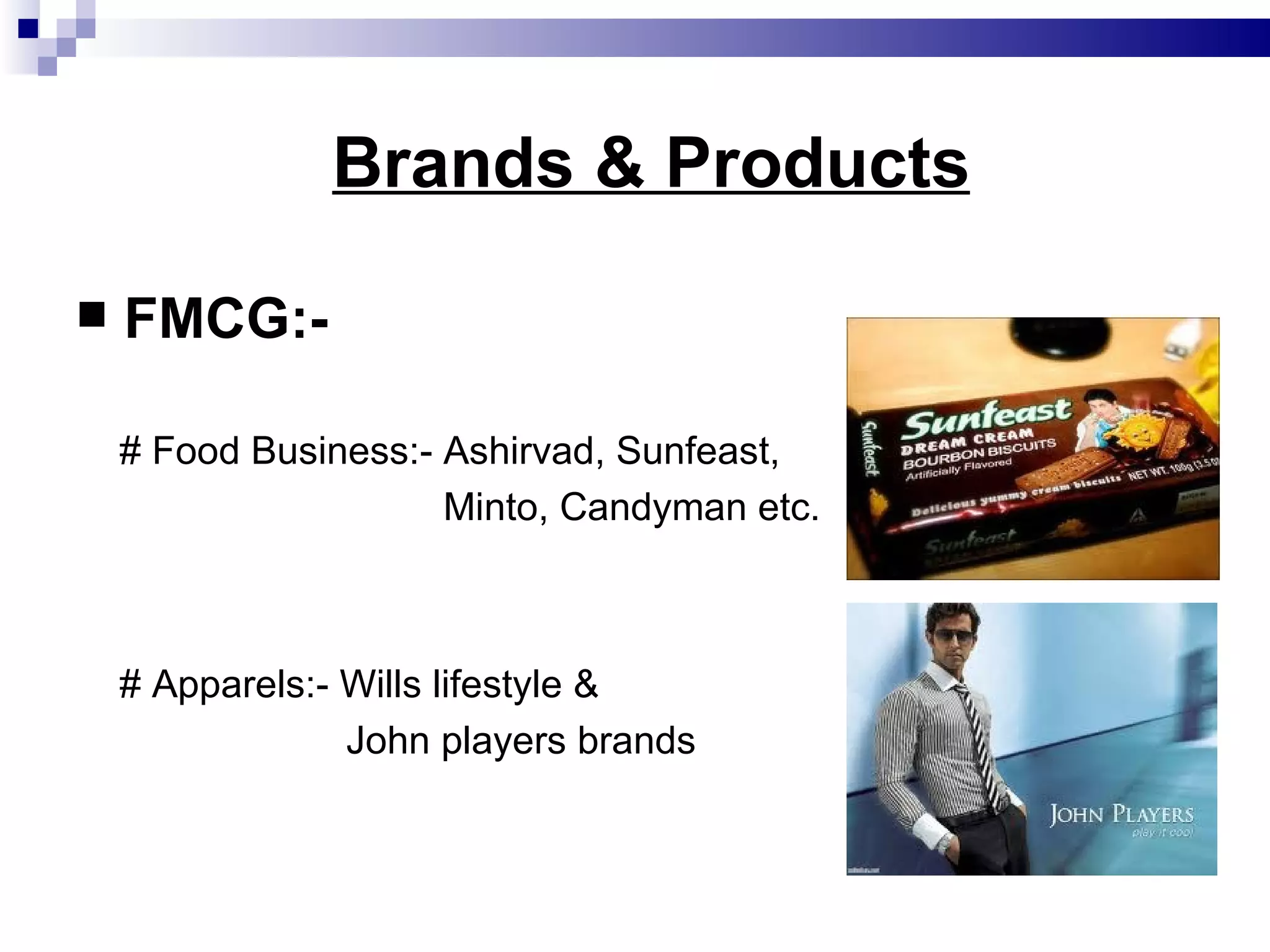 Brands & Products FMCG:- # Food Business:- Ashirvad, Sunfeast, Minto, Candyman etc. # Apparels:- Wills lifestyle & John players brands  