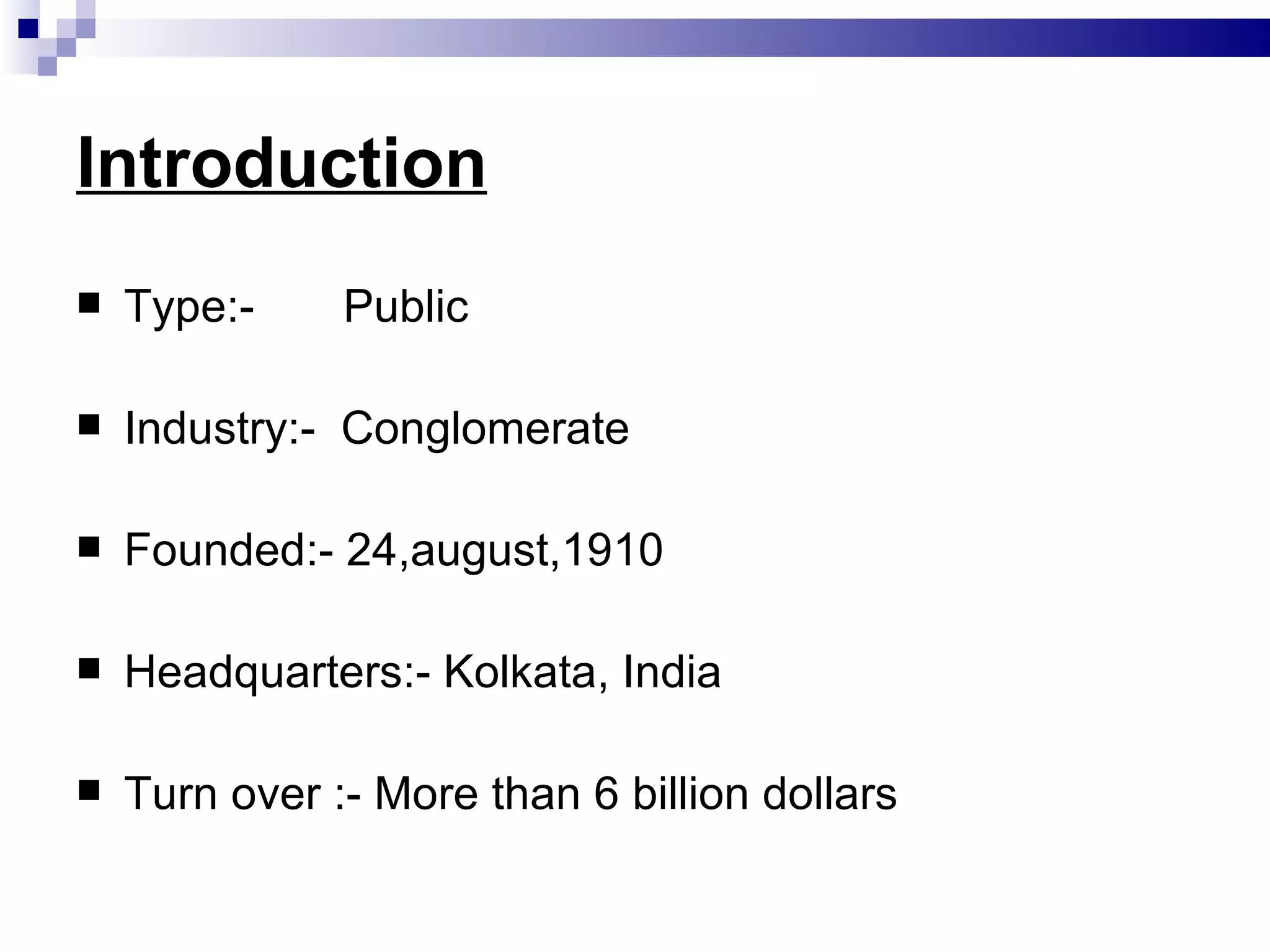 Introduction Type:-  Public Industry:-  Conglomerate Founded:- 24,august,1910 Headquarters:- Kolkata, India Turn over :- More than 6 billion dollars 