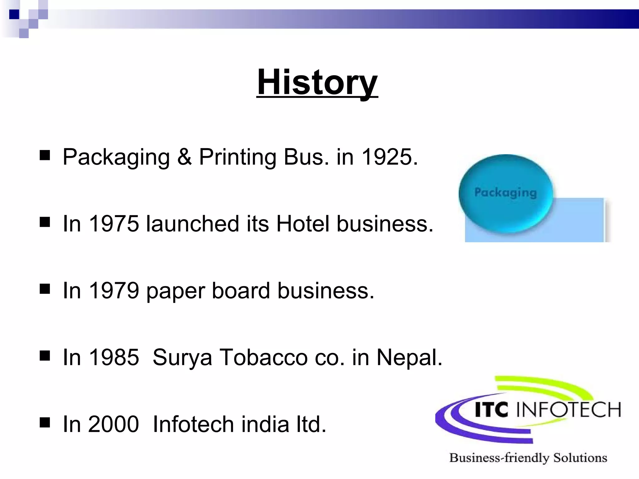 History   Packaging & Printing Bus. in 1925. In 1975 launched its Hotel business. In 1979 paper board business. In 1985  Surya Tobacco co. in Nepal. In 2000  Infotech india ltd.  